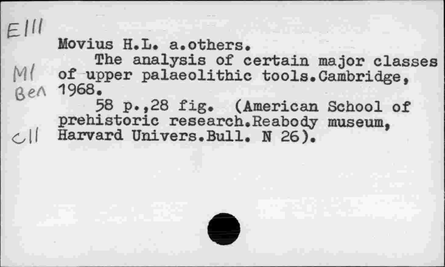 ﻿Elli
Movius H.L. a.others.
The analysis of certain major classes pH of upper palaeolithic tools.Cambridge. 0<?Л 1968.
58 p.,28 fig. (American School of prehistoric research.Reabody museum, О II Harvard Univers.Bull. N 26).